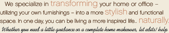 We specialize in transforming your home or office - utilizing your own furnishings - into a more stylish and functional space. In one day, you can be living a more inspired life... naturally. Whether you need a little guidance or a complete home makeover, let edits! help